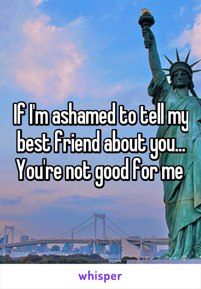 If I'm ashamed to tell my best friend about you... You're not good for me 