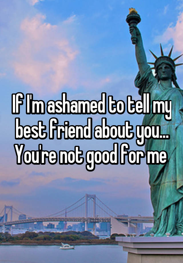 If I'm ashamed to tell my best friend about you... You're not good for me 