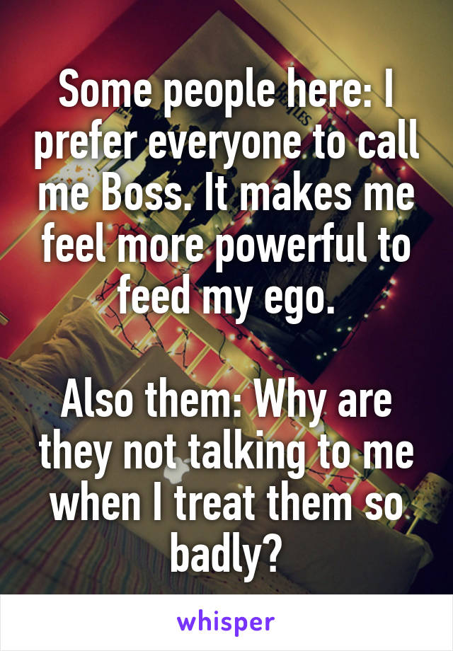 Some people here: I prefer everyone to call me Boss. It makes me feel more powerful to feed my ego.

Also them: Why are they not talking to me when I treat them so badly?