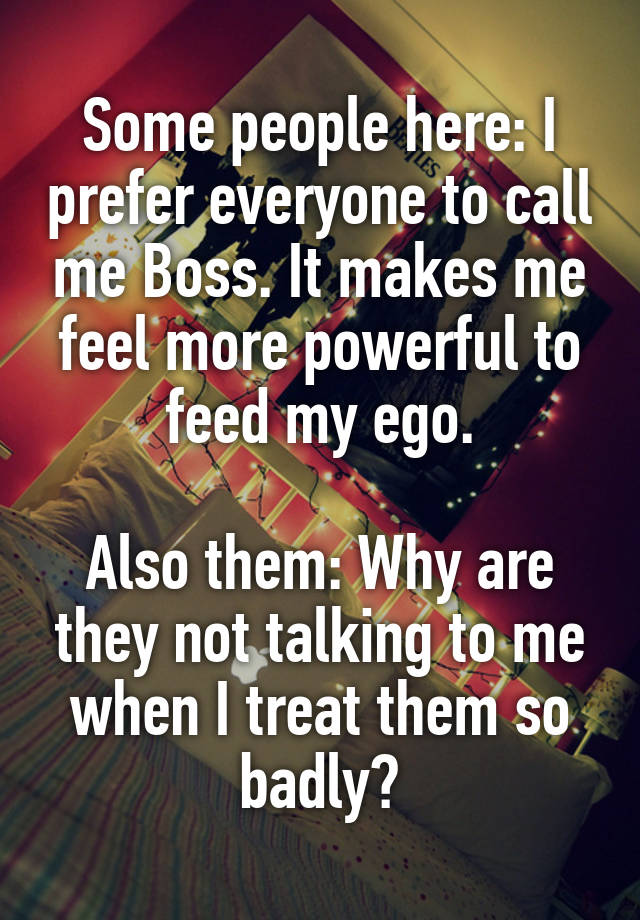 Some people here: I prefer everyone to call me Boss. It makes me feel more powerful to feed my ego.

Also them: Why are they not talking to me when I treat them so badly?