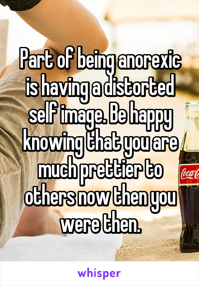 Part of being anorexic is having a distorted self image. Be happy knowing that you are much prettier to others now then you were then.