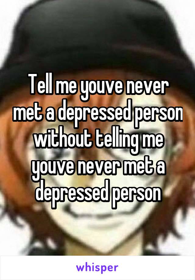 Tell me youve never met a depressed person without telling me youve never met a depressed person