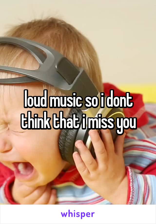 loud music so i dont think that i miss you