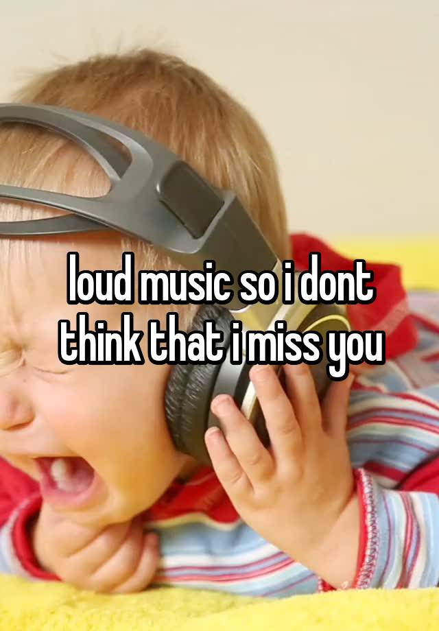 loud music so i dont think that i miss you