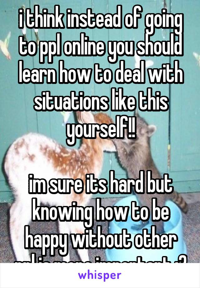 i think instead of going to ppl online you should learn how to deal with situations like this yourself!!

im sure its hard but knowing how to be happy without other ppl is more important :3