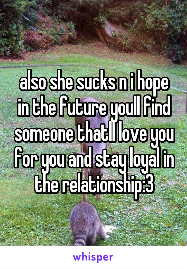 also she sucks n i hope in the future youll find someone thatll love you for you and stay loyal in the relationship:3