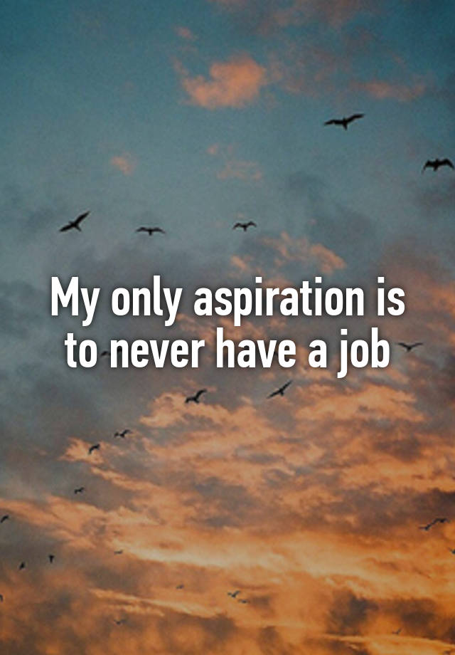 My only aspiration is to never have a job