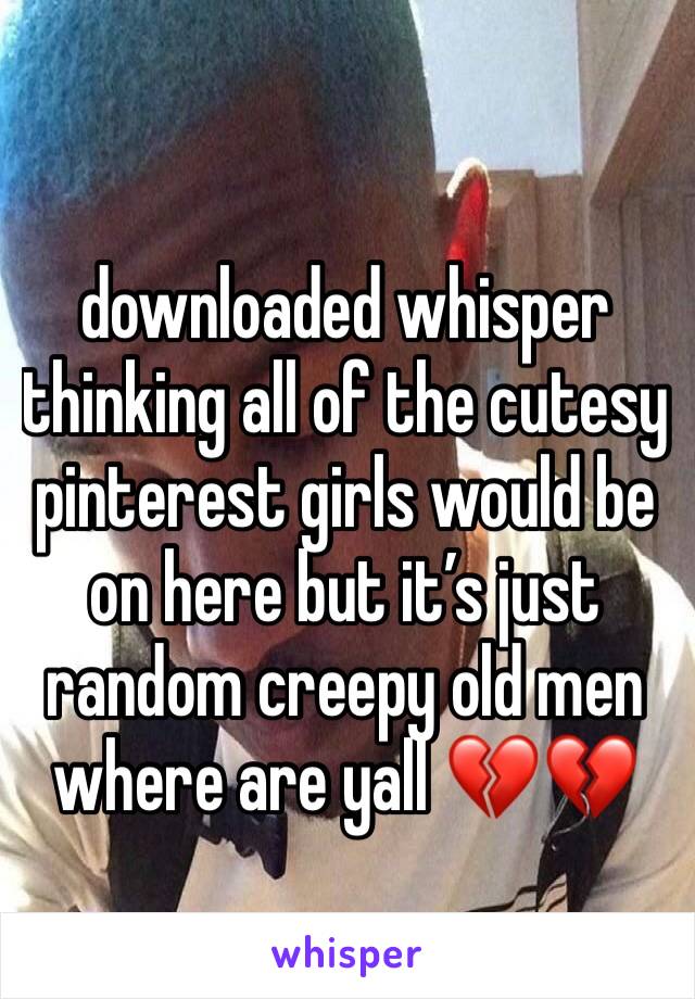 downloaded whisper thinking all of the cutesy pinterest girls would be on here but it’s just random creepy old men where are yall 💔💔