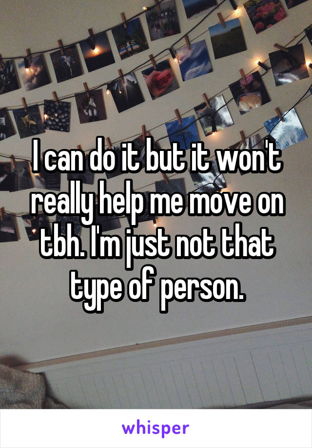 I can do it but it won't really help me move on tbh. I'm just not that type of person.