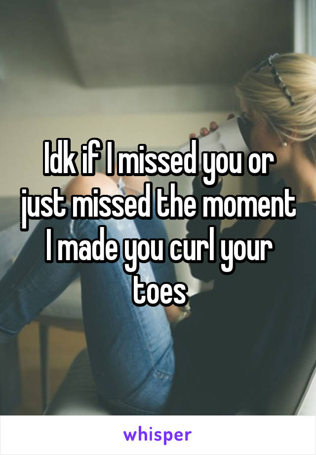 Idk if I missed you or just missed the moment I made you curl your toes