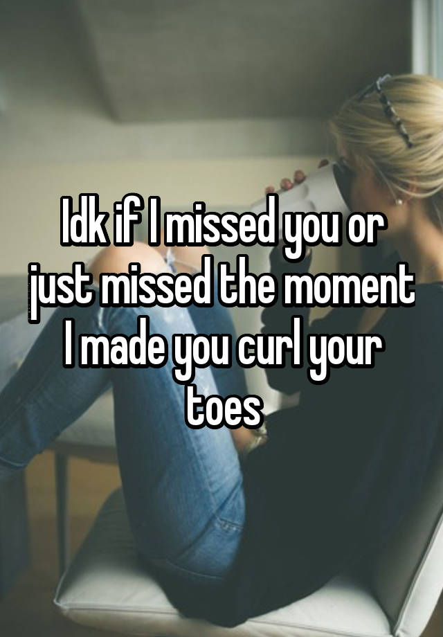 Idk if I missed you or just missed the moment I made you curl your toes