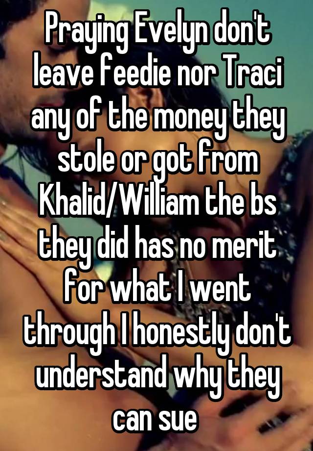 Praying Evelyn don't leave feedie nor Traci any of the money they stole or got from Khalid/William the bs they did has no merit for what I went through I honestly don't understand why they can sue 