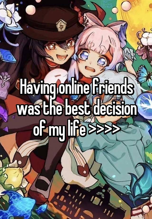 Having online friends was the best decision of my life >>>>