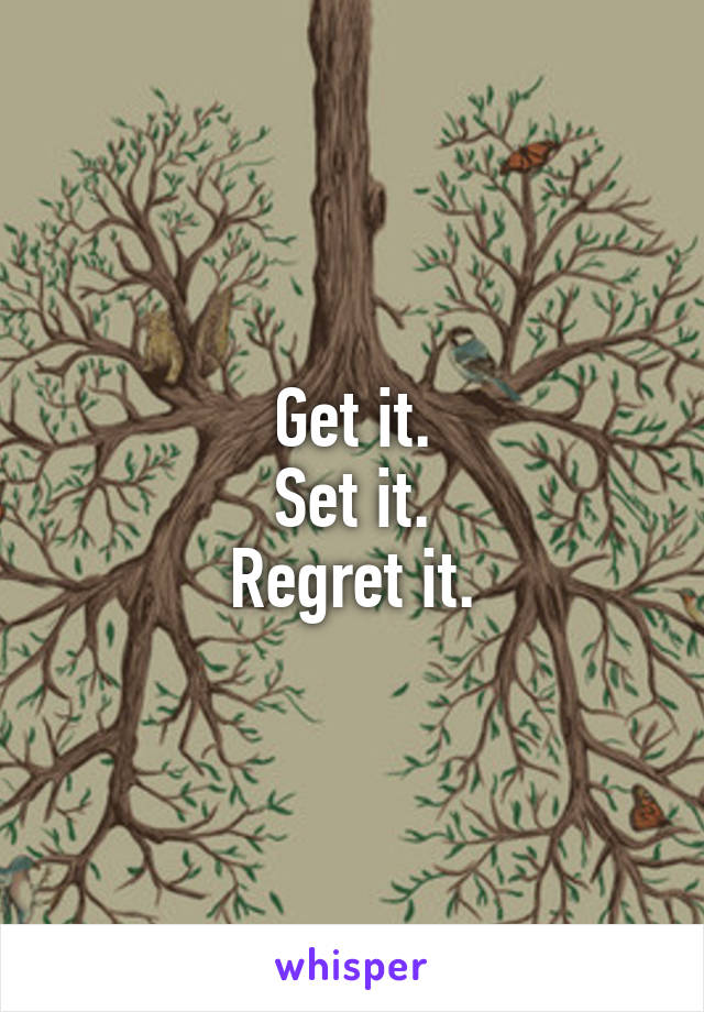 Get it.
Set it.
Regret it.