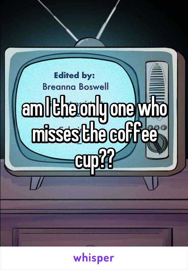 am I the only one who misses the coffee cup??