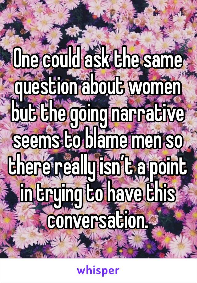 One could ask the same question about women but the going narrative seems to blame men so there really isn’t a point in trying to have this conversation.