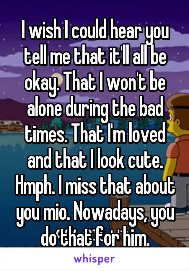 I wish I could hear you tell me that it'll all be okay. That I won't be alone during the bad times. That I'm loved and that I look cute. Hmph. I miss that about you mio. Nowadays, you do that for him.