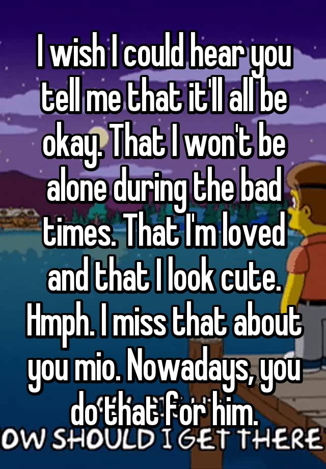 I wish I could hear you tell me that it'll all be okay. That I won't be alone during the bad times. That I'm loved and that I look cute. Hmph. I miss that about you mio. Nowadays, you do that for him.