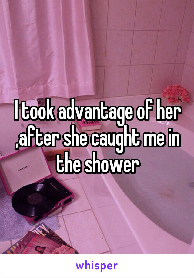 I took advantage of her ,after she caught me in the shower