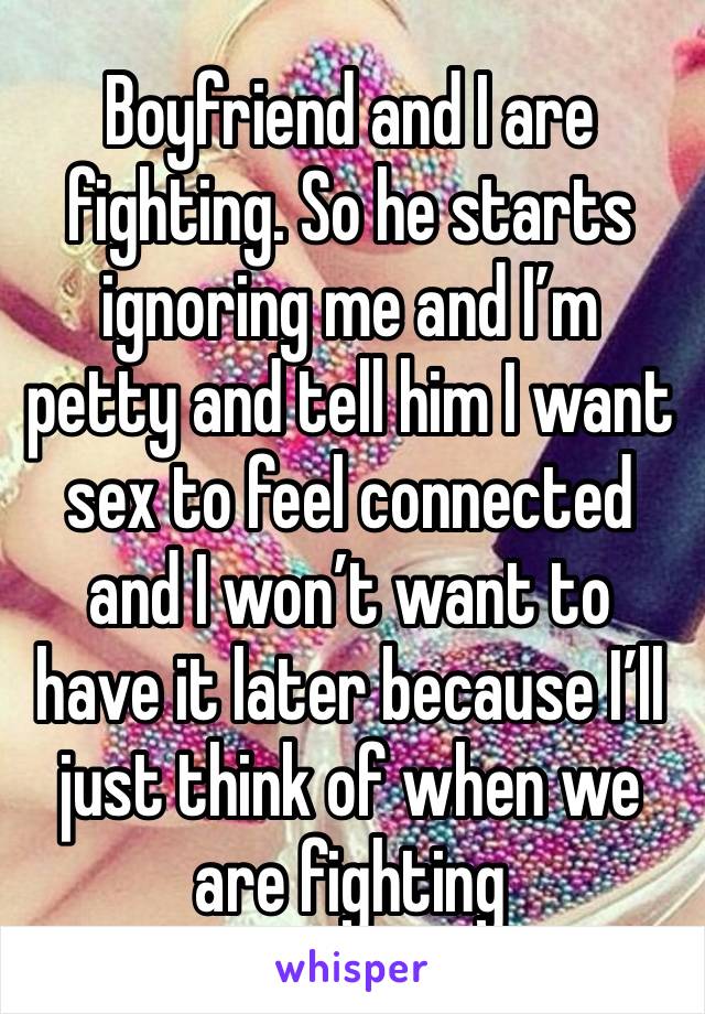 Boyfriend and I are fighting. So he starts ignoring me and I’m petty and tell him I want sex to feel connected and I won’t want to have it later because I’ll just think of when we are fighting 