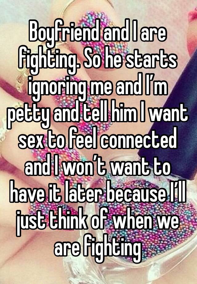 Boyfriend and I are fighting. So he starts ignoring me and I’m petty and tell him I want sex to feel connected and I won’t want to have it later because I’ll just think of when we are fighting 