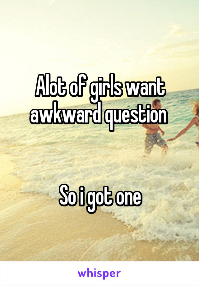 Alot of girls want awkward question 


So i got one