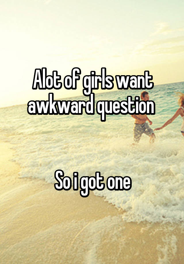 Alot of girls want awkward question 


So i got one