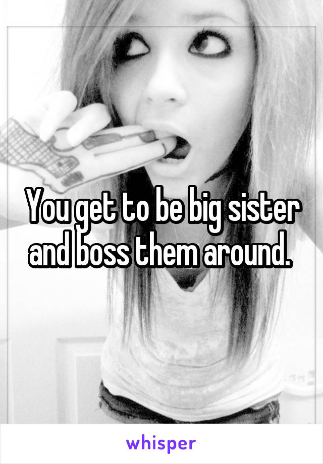 You get to be big sister and boss them around. 