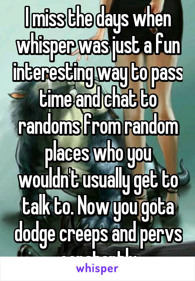 I miss the days when whisper was just a fun interesting way to pass time and chat to randoms from random places who you wouldn't usually get to talk to. Now you gota dodge creeps and pervs constantly