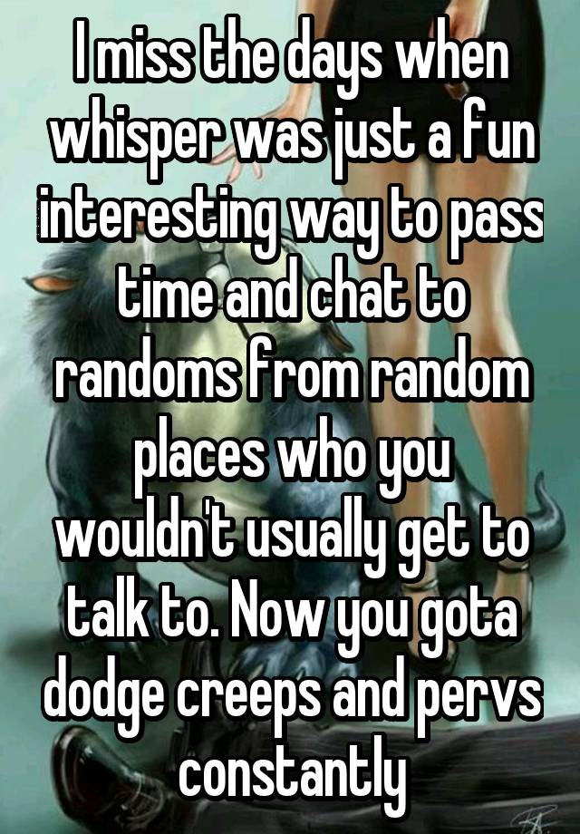 I miss the days when whisper was just a fun interesting way to pass time and chat to randoms from random places who you wouldn't usually get to talk to. Now you gota dodge creeps and pervs constantly