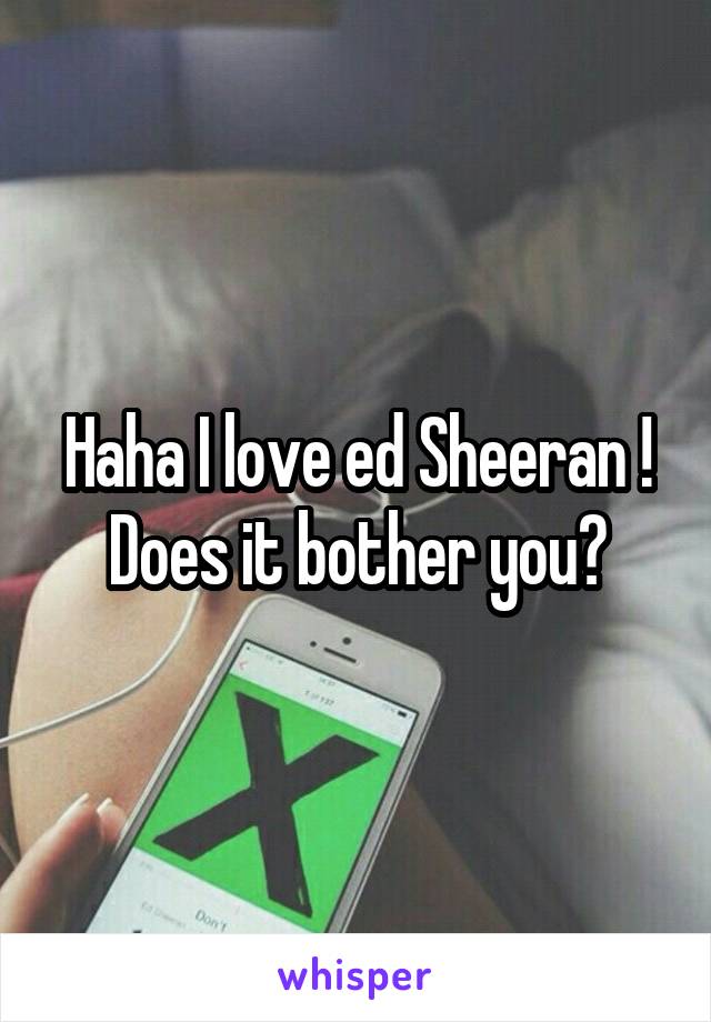 Haha I love ed Sheeran ! Does it bother you?