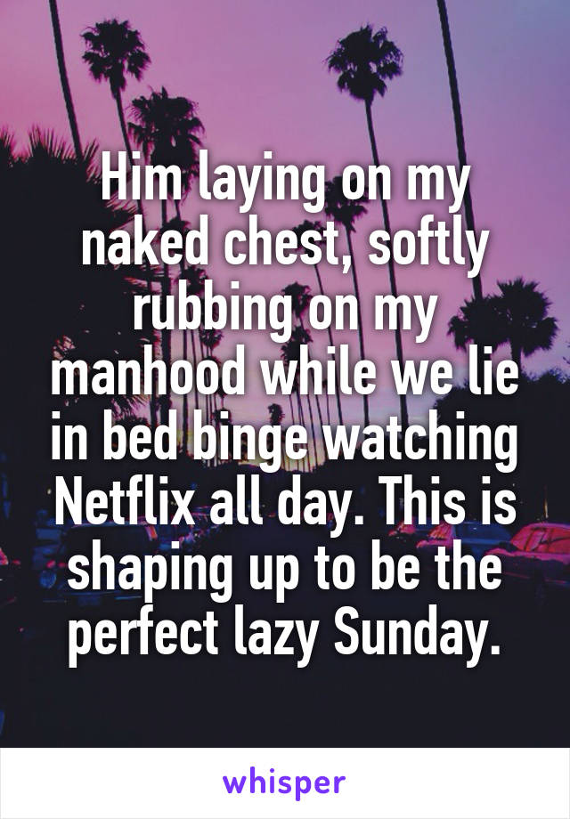 Him laying on my naked chest, softly rubbing on my manhood while we lie in bed binge watching Netflix all day. This is shaping up to be the perfect lazy Sunday.