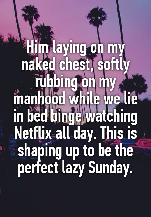 Him laying on my naked chest, softly rubbing on my manhood while we lie in bed binge watching Netflix all day. This is shaping up to be the perfect lazy Sunday.