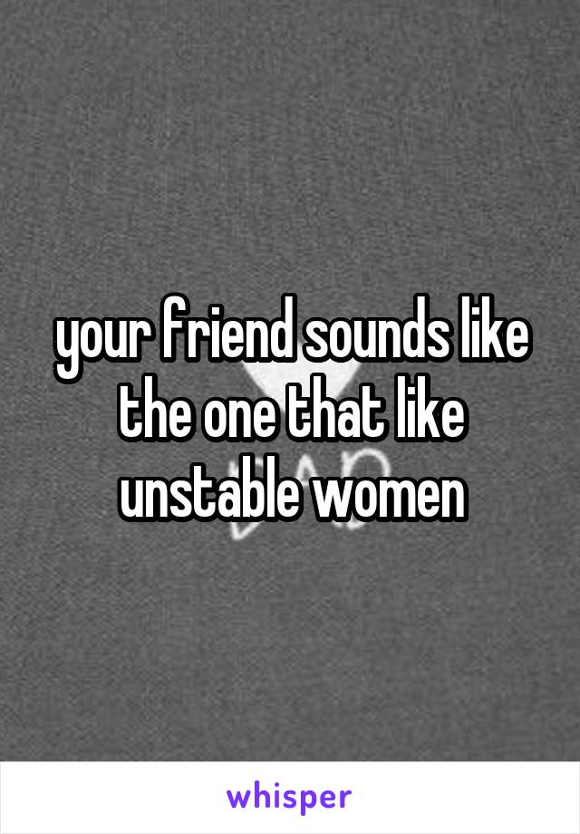 your friend sounds like the one that like unstable women