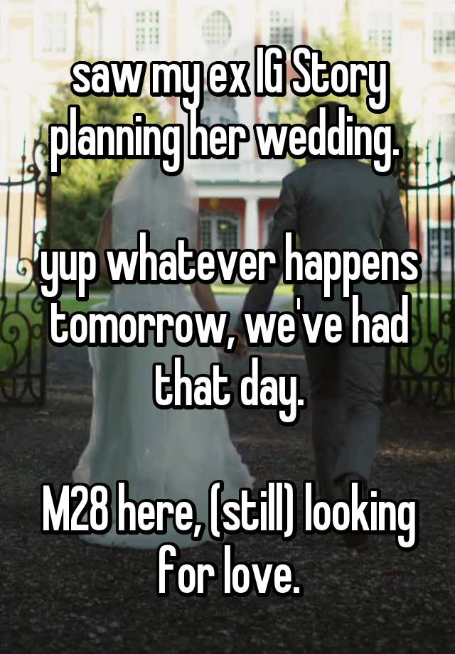 saw my ex IG Story planning her wedding. 

yup whatever happens tomorrow, we've had that day.

M28 here, (still) looking for love.