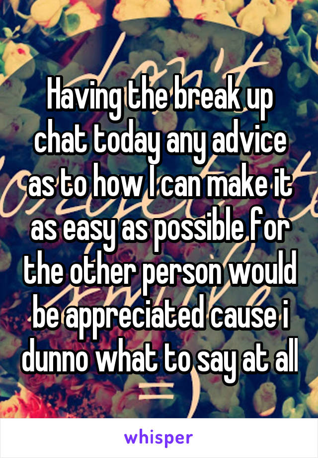 Having the break up chat today any advice as to how I can make it as easy as possible for the other person would be appreciated cause i dunno what to say at all