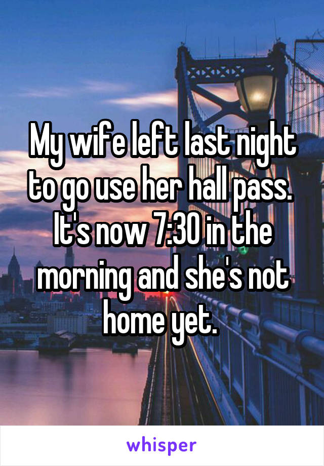 My wife left last night to go use her hall pass. 
It's now 7:30 in the morning and she's not home yet. 