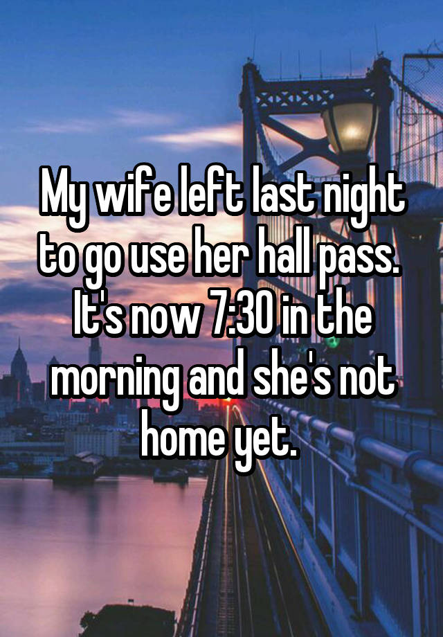 My wife left last night to go use her hall pass. 
It's now 7:30 in the morning and she's not home yet. 