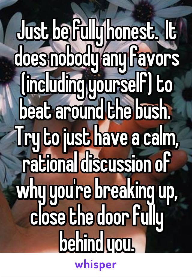 Just be fully honest.  It does nobody any favors (including yourself) to beat around the bush.  Try to just have a calm, rational discussion of why you're breaking up, close the door fully behind you.