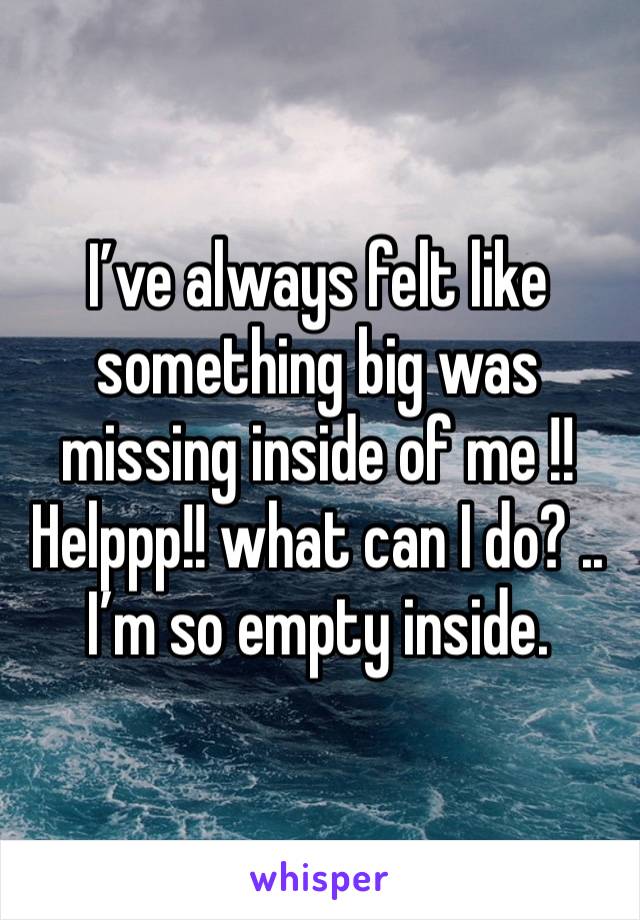 I’ve always felt like something big was missing inside of me !! Helppp!! what can I do? .. I’m so empty inside.