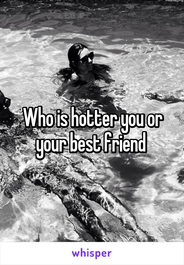 Who is hotter you or your best friend 