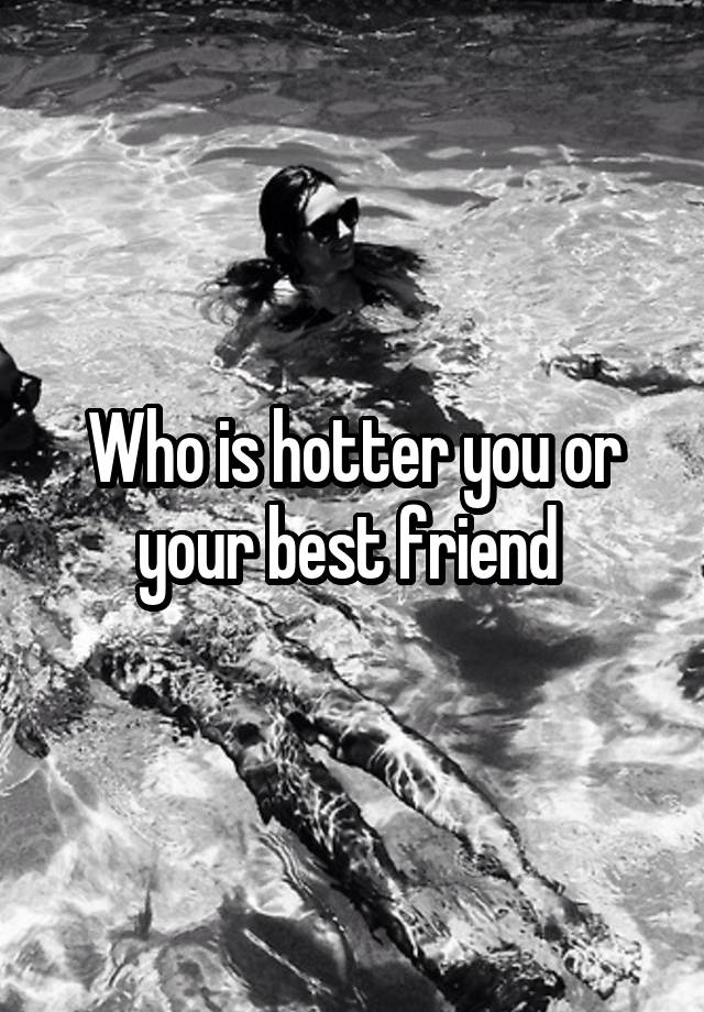 Who is hotter you or your best friend 