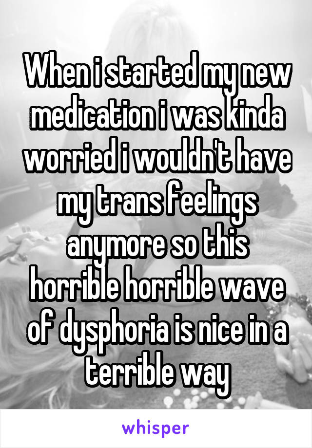 When i started my new medication i was kinda worried i wouldn't have my trans feelings anymore so this horrible horrible wave of dysphoria is nice in a terrible way