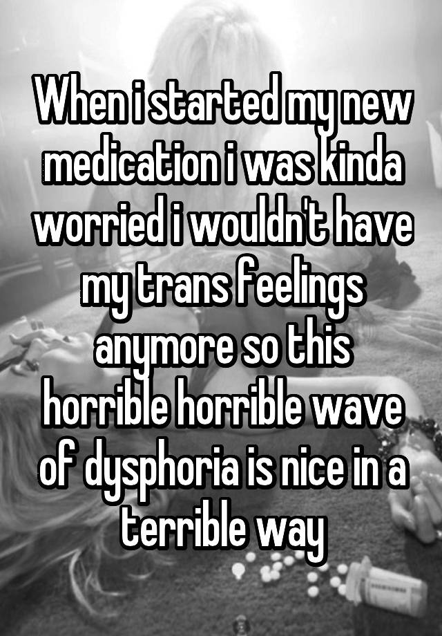 When i started my new medication i was kinda worried i wouldn't have my trans feelings anymore so this horrible horrible wave of dysphoria is nice in a terrible way