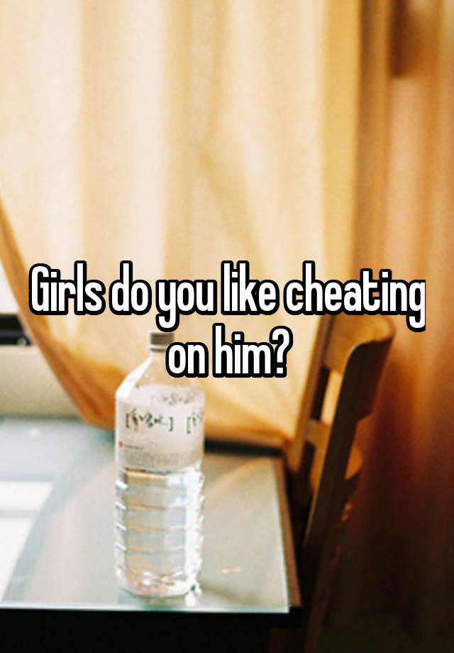 Girls do you like cheating on him?