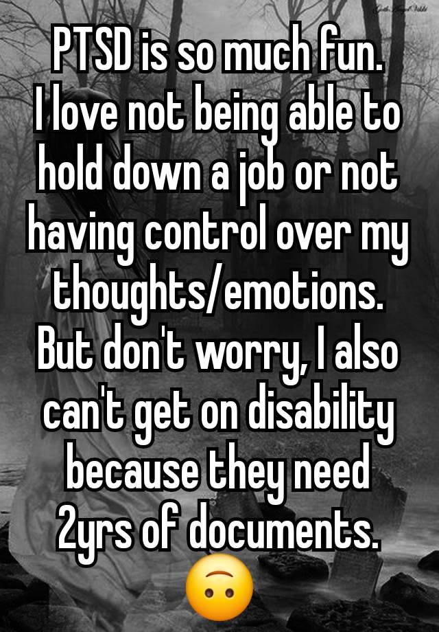 PTSD is so much fun.
I love not being able to hold down a job or not having control over my thoughts/emotions. But don't worry, I also can't get on disability because they need 2yrs of documents. 🙃