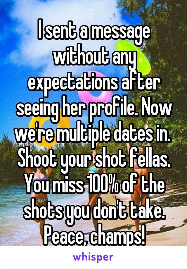 I sent a message without any expectations after seeing her profile. Now we're multiple dates in.  Shoot your shot fellas. You miss 100% of the shots you don't take. Peace, champs!