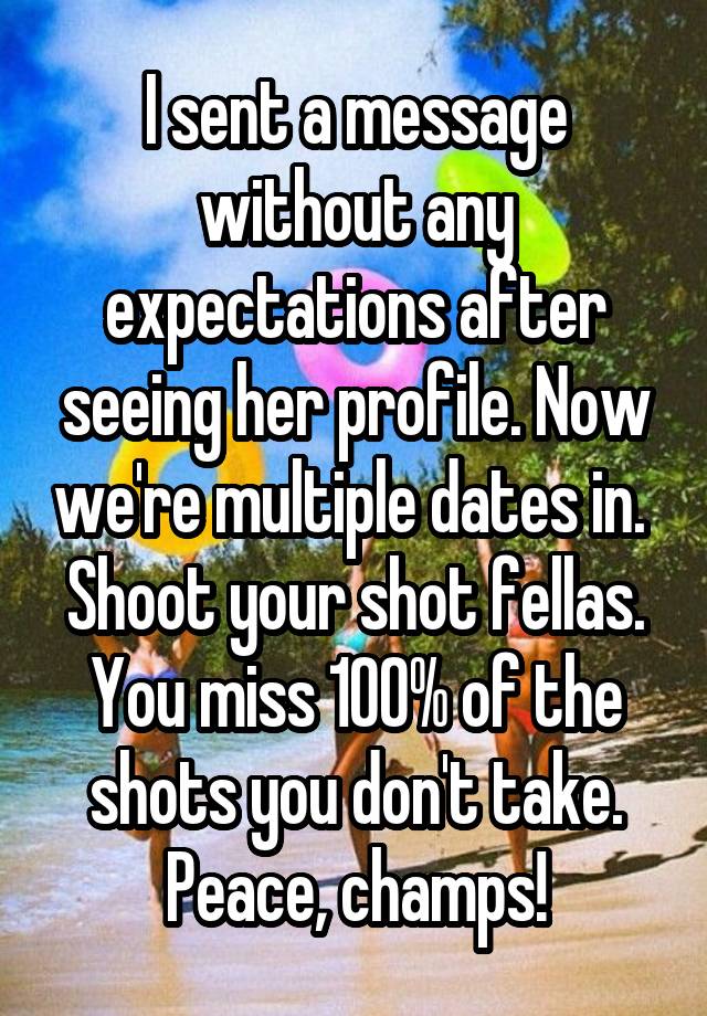 I sent a message without any expectations after seeing her profile. Now we're multiple dates in.  Shoot your shot fellas. You miss 100% of the shots you don't take. Peace, champs!