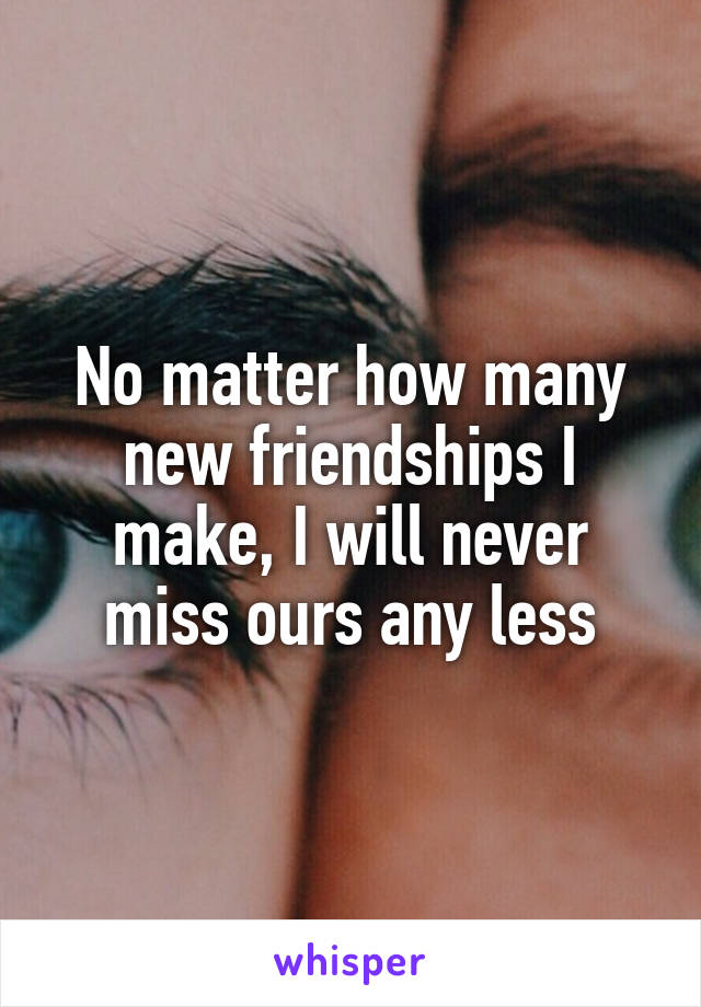 No matter how many new friendships I make, I will never miss ours any less