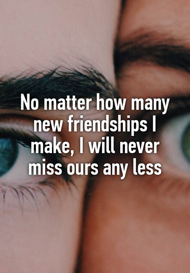 No matter how many new friendships I make, I will never miss ours any less